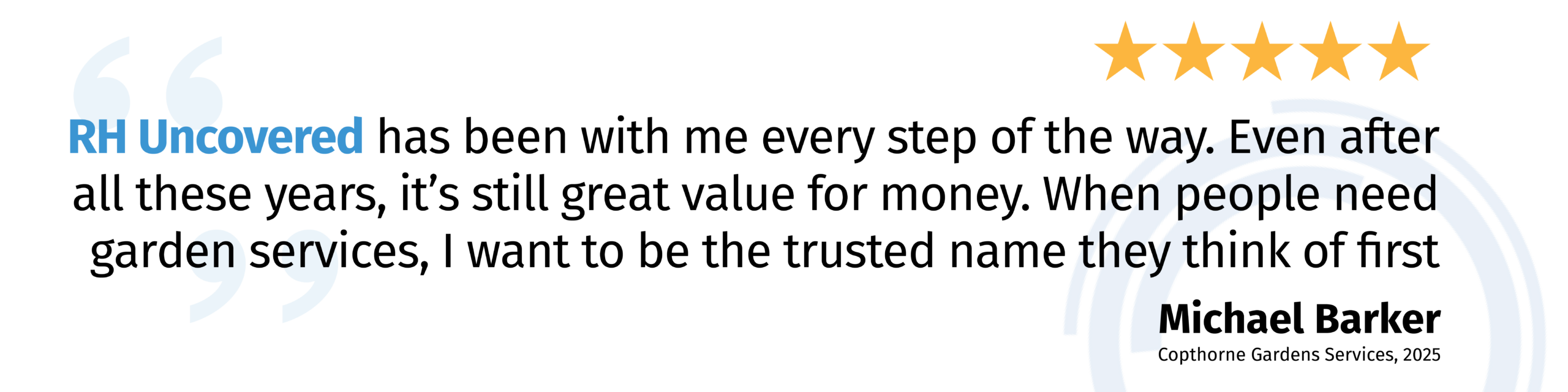 "RH Uncovered has been with me every step of the way. Even after all these years, it’s still great value for money. When people need garden services, I want to be the trusted name they think of first." Michael Barker - 2025
